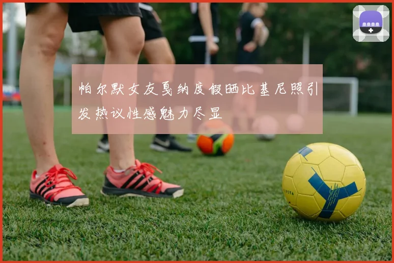 帕尔默女友戛纳度假晒比基尼照引发热议性感魅力尽显