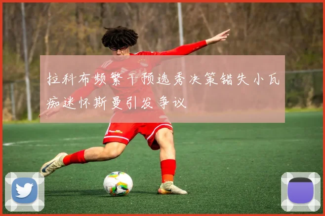 拉科布频繁干预选秀决策错失小瓦痴迷怀斯曼引发争议