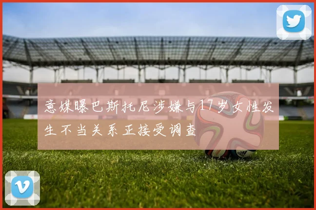 意媒曝巴斯托尼涉嫌与17岁女性发生不当关系正接受调查