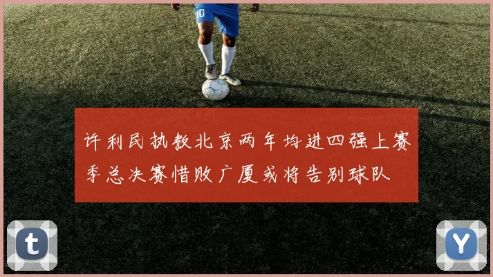 许利民执教北京两年均进四强上赛季总决赛惜败广厦或将告别球队