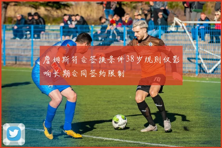 詹姆斯符合签换条件38岁规则仅影响长期合同签约限制