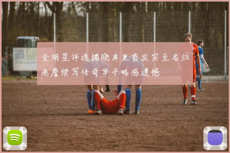 全明星评选揭晓库里首发实至名归老詹续写传奇华子略感遗憾