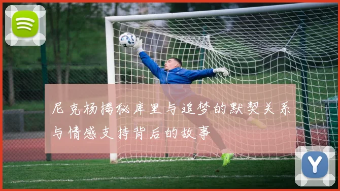 尼克杨揭秘库里与追梦的默契关系与情感支持背后的故事