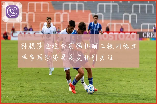 孙颖莎全运会前强化前三板训练女单争冠形势再度变化引关注