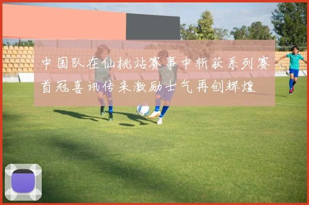 中国队在仙桃站赛事中斩获系列赛首冠喜讯传来激励士气再创辉煌