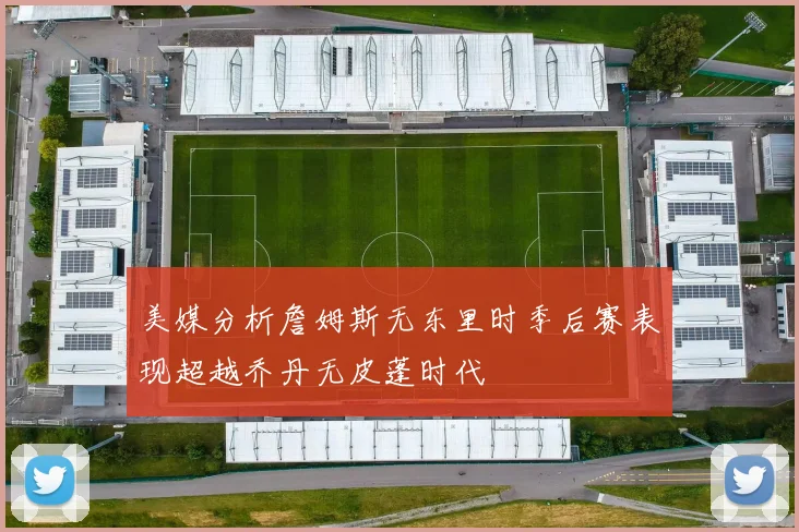 美媒分析詹姆斯无东里时季后赛表现超越乔丹无皮蓬时代