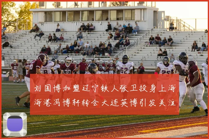 刘国博加盟辽宁铁人张卫投身上海海港冯博轩转会大连英博引发关注
