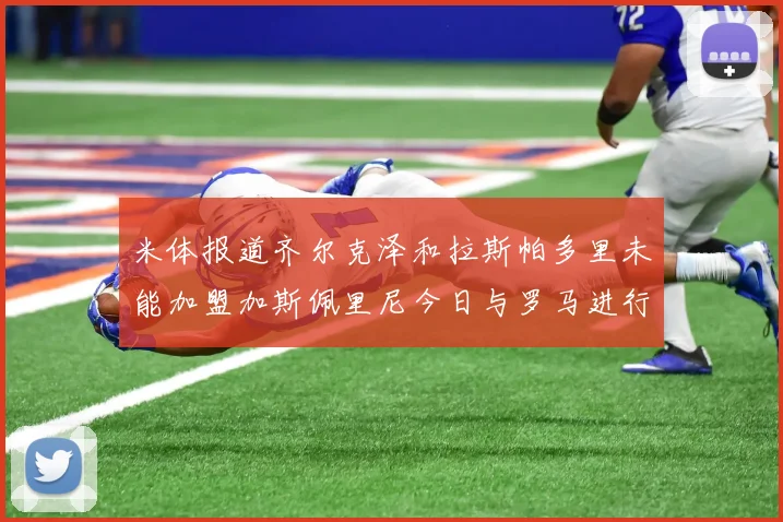 米体报道齐尔克泽和拉斯帕多里未能加盟加斯佩里尼今日与罗马进行会谈