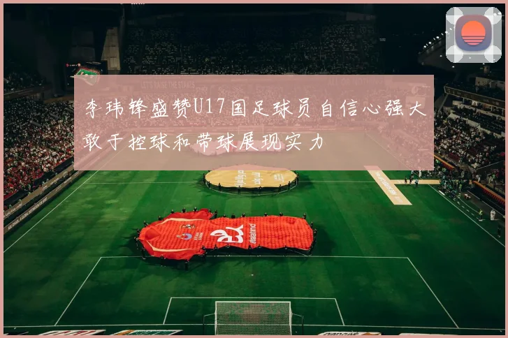 李玮锋盛赞U17国足球员自信心强大敢于控球和带球展现实力