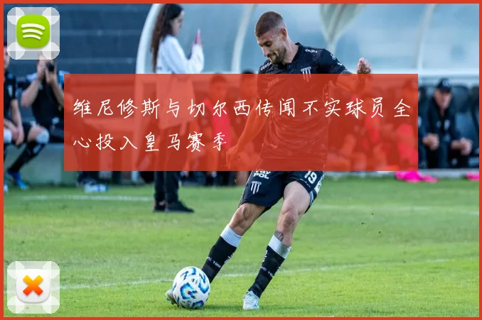 维尼修斯与切尔西传闻不实球员全心投入皇马赛季