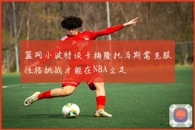篮网小波特谈卡梅隆托马斯需克服性格挑战才能在NBA立足