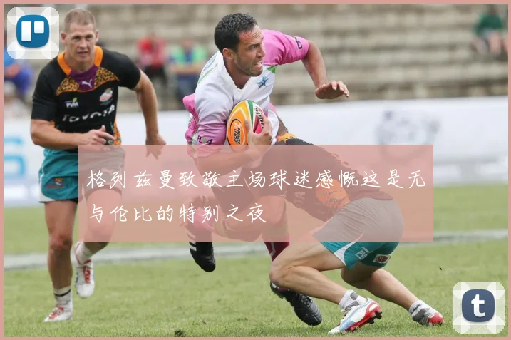 格列兹曼致敬主场球迷感慨这是无与伦比的特别之夜