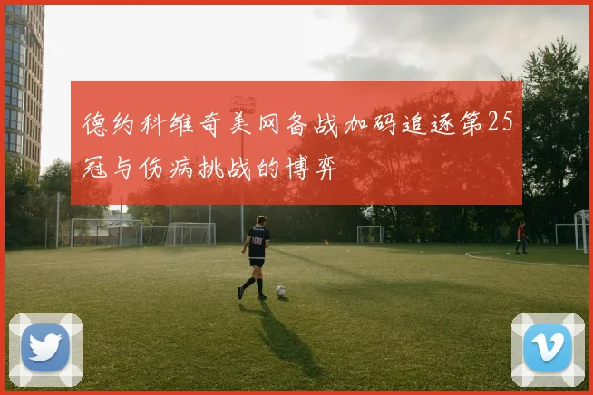 德约科维奇美网备战加码追逐第25冠与伤病挑战的博弈