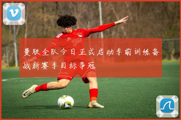 曼联全队今日正式启动季前训练备战新赛季目标争冠