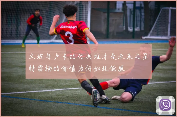 文班与卢卡的对决谁才是未来之星特雷杨的价值为何如此低廉