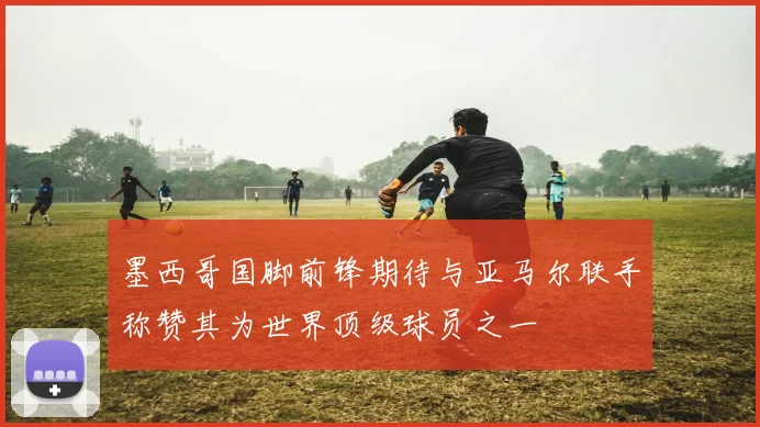 墨西哥国脚前锋期待与亚马尔联手称赞其为世界顶级球员之一