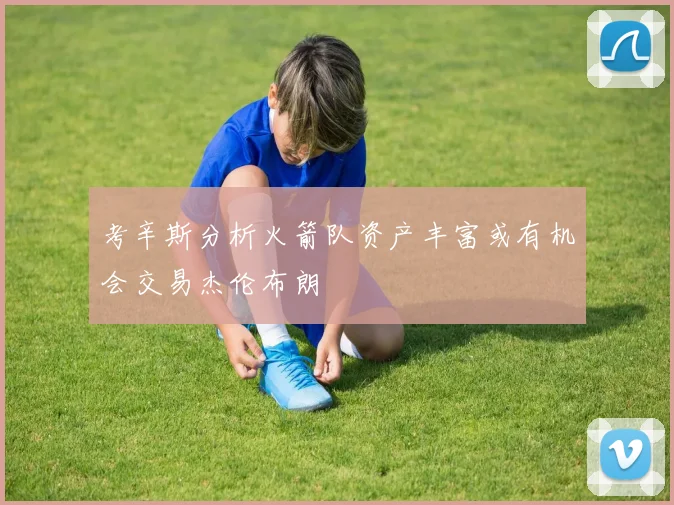 考辛斯分析火箭队资产丰富或有机会交易杰伦布朗