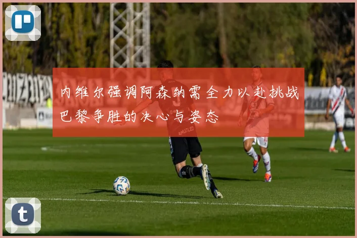 内维尔强调阿森纳需全力以赴挑战巴黎争胜的决心与姿态