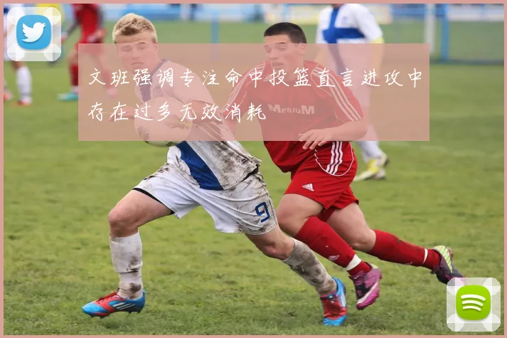 文班强调专注命中投篮直言进攻中存在过多无效消耗