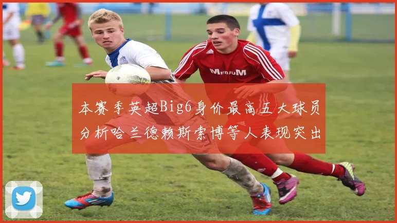 本赛季英超Big6身价最高五大球员分析哈兰德赖斯索博等人表现突出