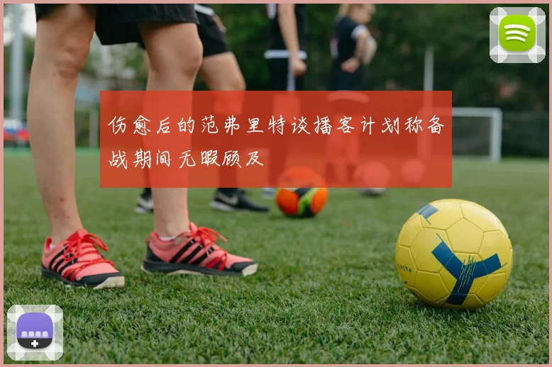 伤愈后的范弗里特谈播客计划称备战期间无暇顾及
