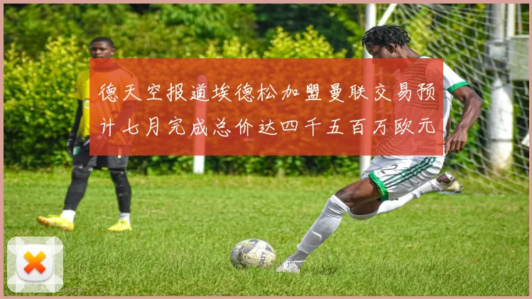 德天空报道埃德松加盟曼联交易预计七月完成总价达四千五百万欧元