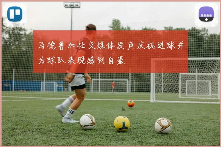 马德鲁加社交媒体发声庆祝进球并为球队表现感到自豪
