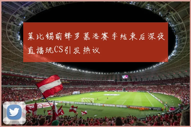莱比锡前锋罗慕洛赛季结束后深夜直播玩CS引发热议