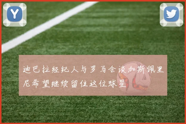 迪巴拉经纪人与罗马会谈加斯佩里尼希望继续留住这位球星